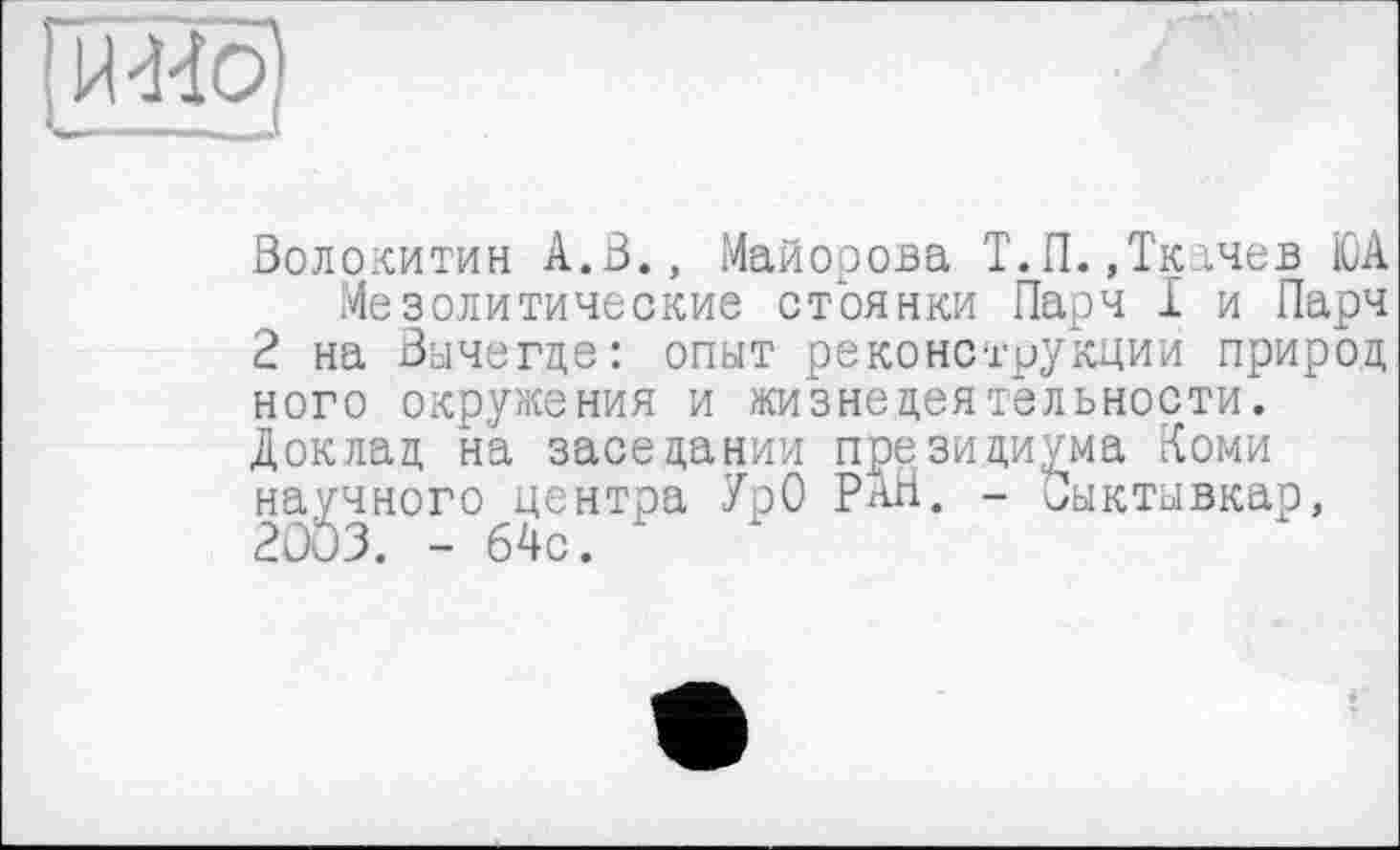 ﻿рШо)
Волокитин А.В., Майорова Т.П.,Ткачев ЮА
Мезолитические стоянки Парч I и Парч
2 на Вычегде: опыт реконструкции природ ного окружения и жизнедеятельности.
Доклад на заседании президиума Коми научного центра УрО РАН. - Сыктывкар,